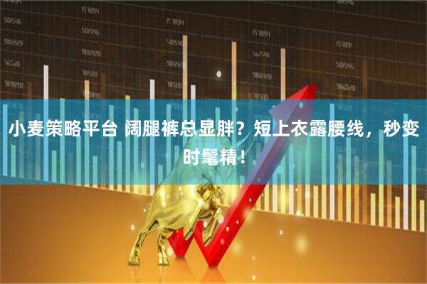 小麦策略平台 阔腿裤总显胖？短上衣露腰线，秒变时髦精！