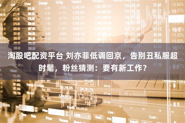 淘股吧配资平台 刘亦菲低调回京，告别丑私服超时髦，粉丝猜测：要有新工作？