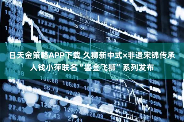 日天金策略APP下载 久狮新中式×非遗宋锦传承人钱小萍联名“鎏金飞狮”系列发布