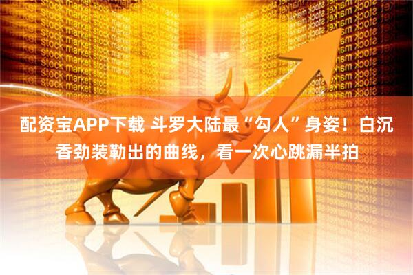 配资宝APP下载 斗罗大陆最“勾人”身姿！白沉香劲装勒出的曲线，看一次心跳漏半拍
