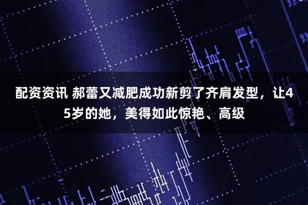 配资资讯 郝蕾又减肥成功新剪了齐肩发型，让45岁的她，美得如此惊艳、高级