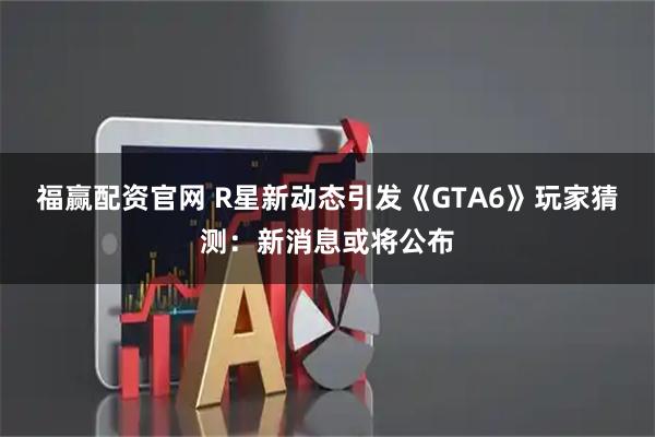 福赢配资官网 R星新动态引发《GTA6》玩家猜测：新消息或将公布