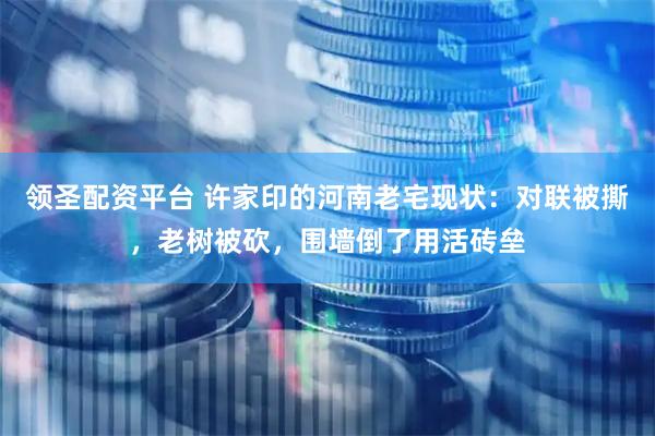 领圣配资平台 许家印的河南老宅现状：对联被撕，老树被砍，围墙倒了用活砖垒