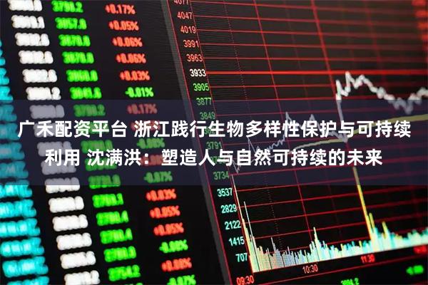 广禾配资平台 浙江践行生物多样性保护与可持续利用 沈满洪：塑造人与自然可持续的未来