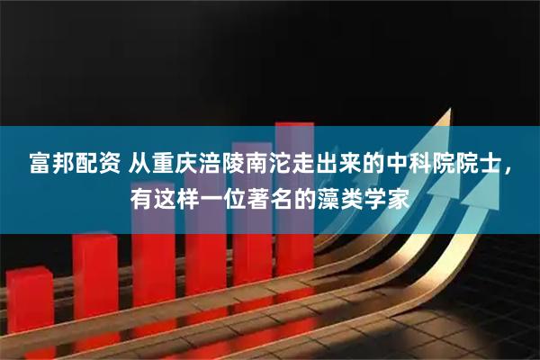 富邦配资 从重庆涪陵南沱走出来的中科院院士，有这样一位著名的藻类学家