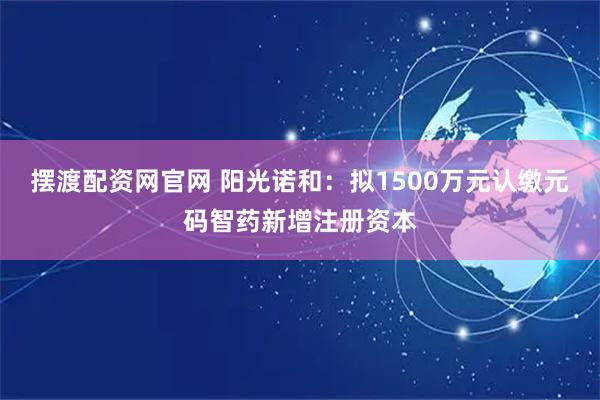 摆渡配资网官网 阳光诺和：拟1500万元认缴元码智药新增注册资本