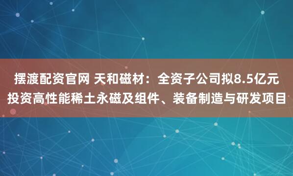摆渡配资官网 天和磁材：全资子公司拟8.5亿元投资高性能稀土永磁及组件、装备制造与研发项目