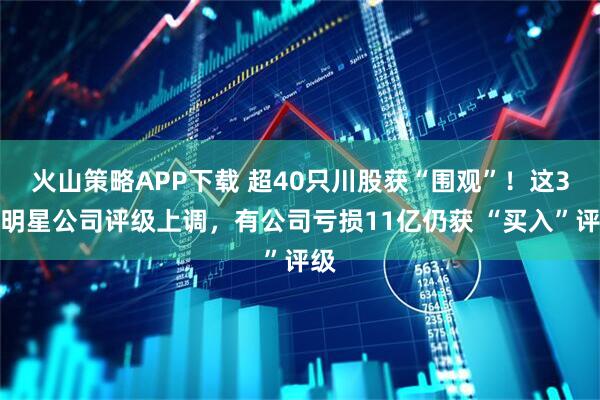 火山策略APP下载 超40只川股获“围观”！这3家明星公司评级上调，有公司亏损11亿仍获 “买入”评级