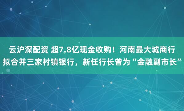 云沪深配资 超7.8亿现金收购！河南最大城商行拟合并三家村镇银行，新任行长曾为“金融副市长”