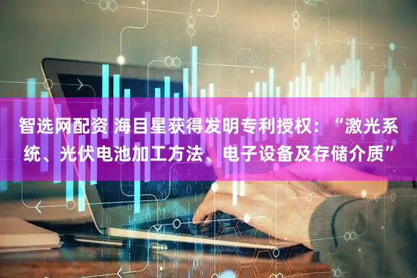 智选网配资 海目星获得发明专利授权：“激光系统、光伏电池加工方法、电子设备及存储介质”