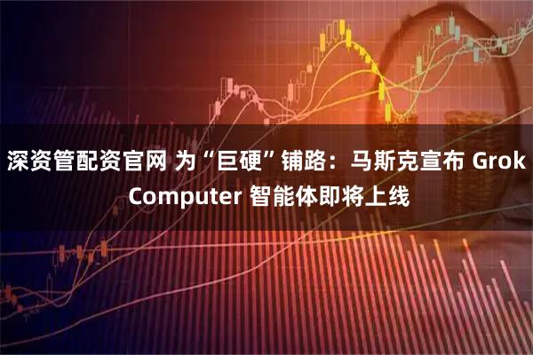 深资管配资官网 为“巨硬”铺路：马斯克宣布 Grok Computer 智能体即将上线