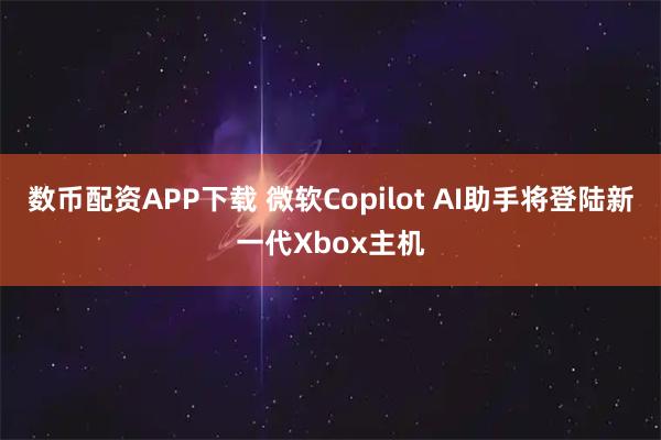 数币配资APP下载 微软Copilot AI助手将登陆新一代Xbox主机