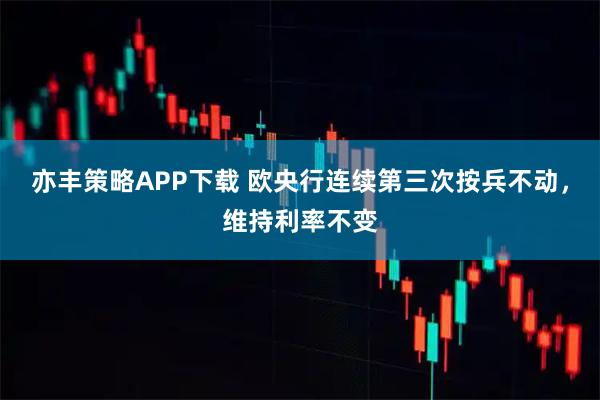 亦丰策略APP下载 欧央行连续第三次按兵不动，维持利率不变