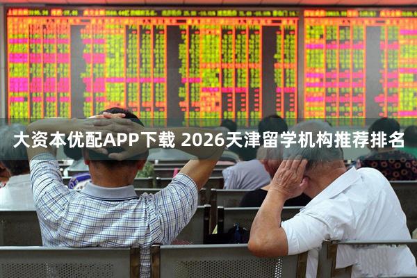 大资本优配APP下载 2026天津留学机构推荐排名