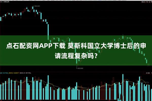 点石配资网APP下载 莫斯科国立大学博士后的申请流程复杂吗？