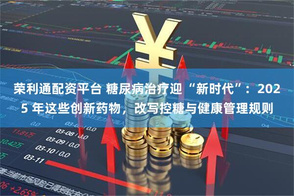 荣利通配资平台 糖尿病治疗迎 “新时代”：2025 年这些创新药物，改写控糖与健康管理规则
