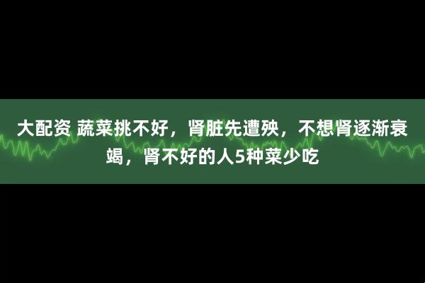 大配资 蔬菜挑不好，肾脏先遭殃，不想肾逐渐衰竭，肾不好的人5种菜少吃