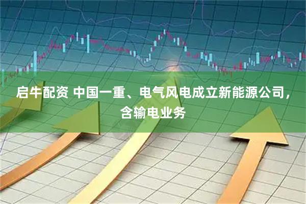 启牛配资 中国一重、电气风电成立新能源公司，含输电业务