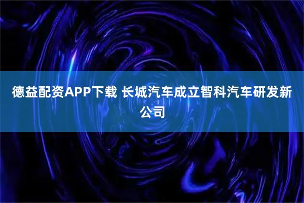 德益配资APP下载 长城汽车成立智科汽车研发新公司