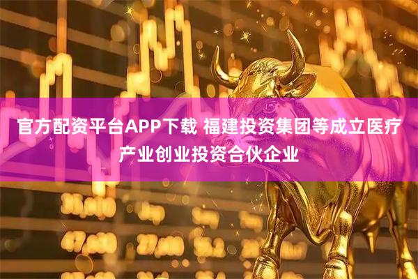 官方配资平台APP下载 福建投资集团等成立医疗产业创业投资合伙企业
