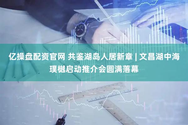 亿操盘配资官网 共鉴湖岛人居新章 | 文昌湖中海璞樾启动推介会圆满落幕