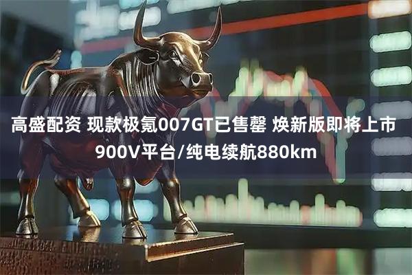 高盛配资 现款极氪007GT已售罄 焕新版即将上市 900V平台/纯电续航880km
