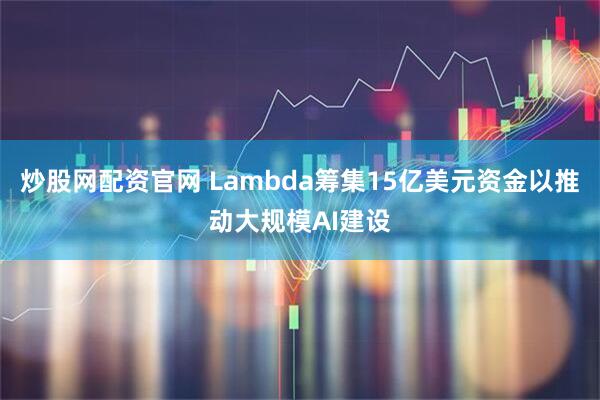 炒股网配资官网 Lambda筹集15亿美元资金以推动大规模AI建设