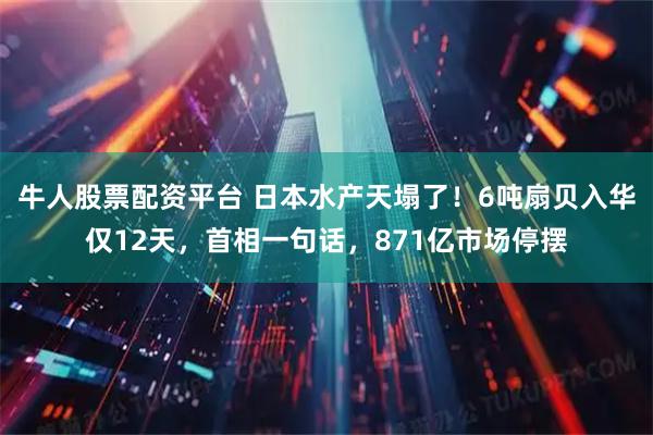 牛人股票配资平台 日本水产天塌了！6吨扇贝入华仅12天，首相一句话，871亿市场停摆