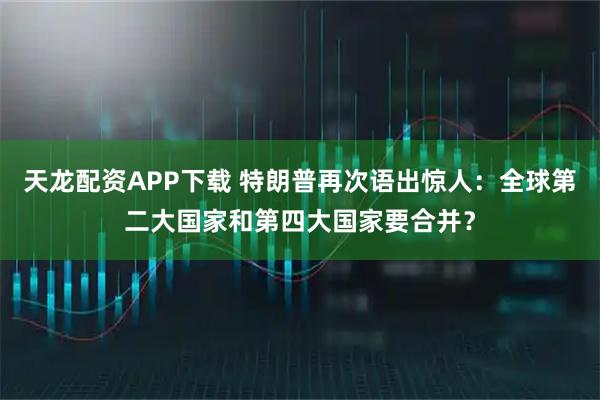 天龙配资APP下载 特朗普再次语出惊人：全球第二大国家和第四大国家要合并？