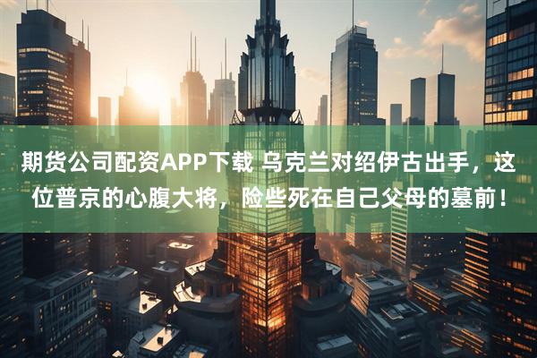 期货公司配资APP下载 乌克兰对绍伊古出手，这位普京的心腹大将，险些死在自己父母的墓前！