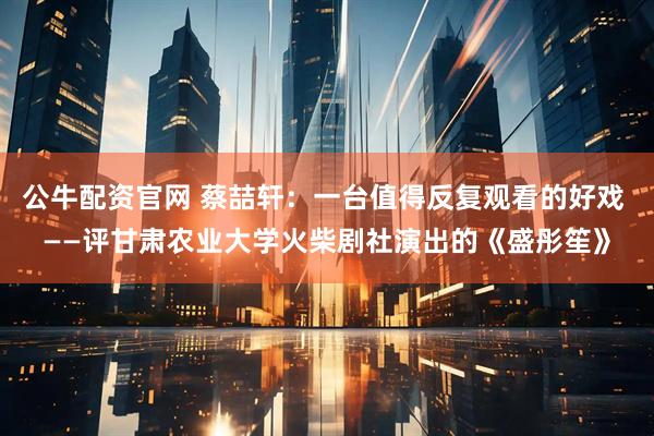 公牛配资官网 蔡喆轩：一台值得反复观看的好戏 ——评甘肃农业大学火柴剧社演出的《盛彤笙》