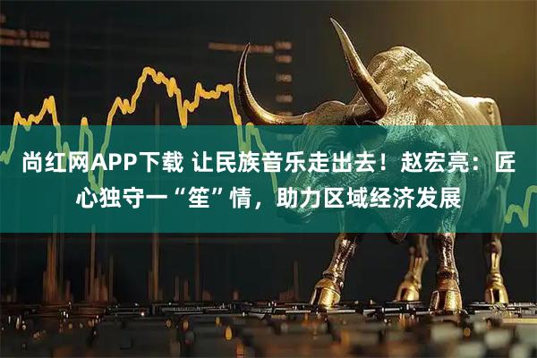 尚红网APP下载 让民族音乐走出去！赵宏亮：匠心独守一“笙”情，助力区域经济发展