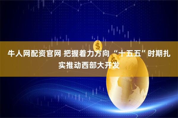 牛人网配资官网 把握着力方向 “十五五”时期扎实推动西部大开发
