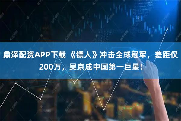 鼎泽配资APP下载 《镖人》冲击全球冠军，差距仅200万，吴京成中国第一巨星!
