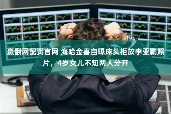 赢翻网配资官网 海哈金喜自曝床头柜放李亚鹏照片，4岁女儿不知两人分开