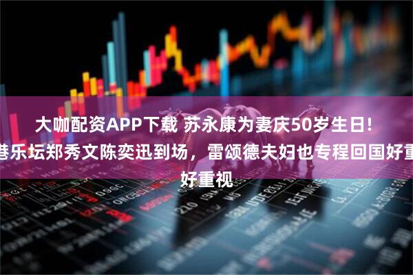 大咖配资APP下载 苏永康为妻庆50岁生日! 香港乐坛郑秀文陈奕迅到场，雷颂德夫妇也专程回国好重视