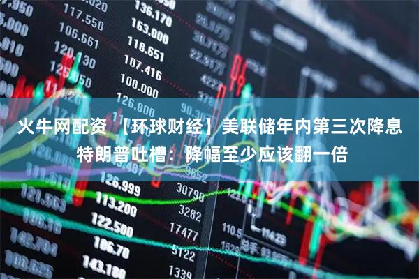 火牛网配资 【环球财经】美联储年内第三次降息 特朗普吐槽：降幅至少应该翻一倍