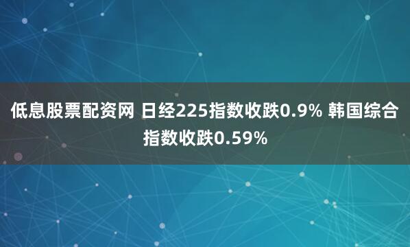 低息股票配资网 日经225指数收跌0.9% 韩国综合指数收跌0.59%