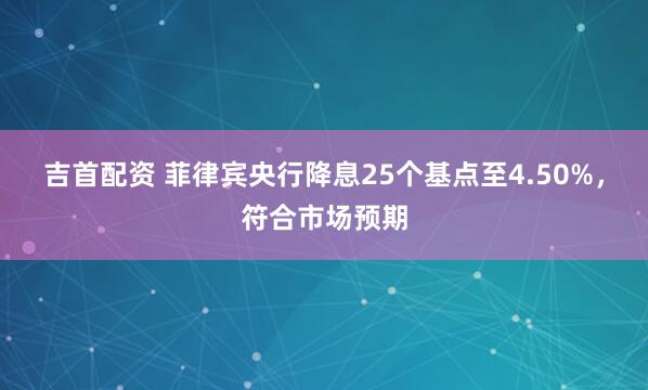 吉首配资 菲律宾央行降息25个基点至4.50%，符合市场预期