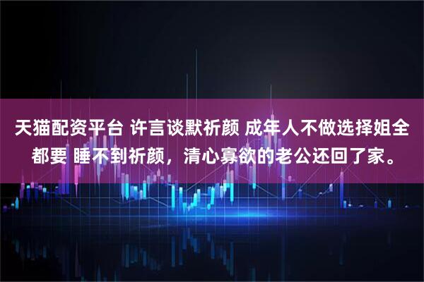 天猫配资平台 许言谈默祈颜 成年人不做选择姐全都要 睡不到祈颜，清心寡欲的老公还回了家。