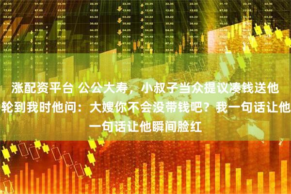 涨配资平台 公公大寿，小叔子当众提议凑钱送他一辆车，轮到我时他问：大嫂你不会没带钱吧？我一句话让他瞬间脸红