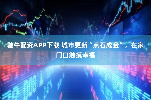 驰牛配资APP下载 城市更新“点石成金”，在家门口触摸幸福