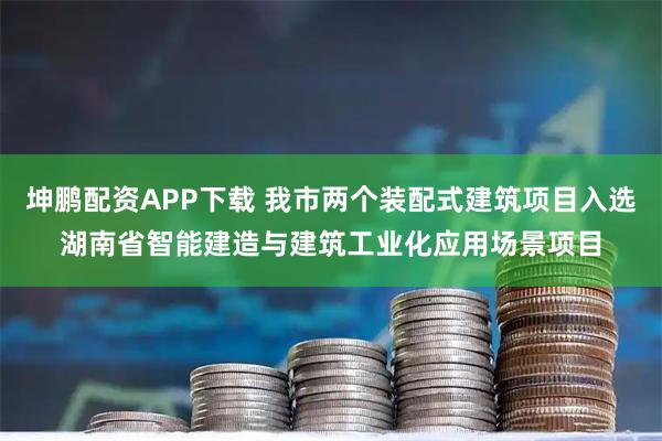 坤鹏配资APP下载 我市两个装配式建筑项目入选湖南省智能建造与建筑工业化应用场景项目