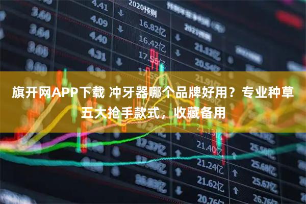 旗开网APP下载 冲牙器哪个品牌好用？专业种草五大抢手款式，收藏备用