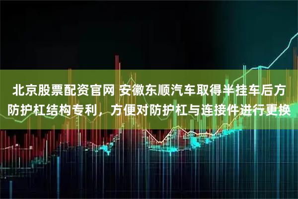 北京股票配资官网 安徽东顺汽车取得半挂车后方防护杠结构专利，方便对防护杠与连接件进行更换