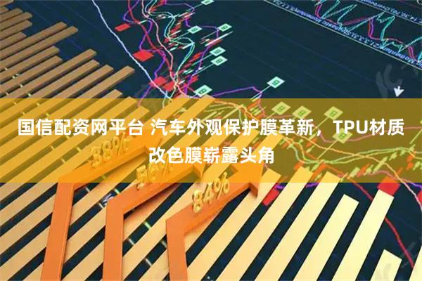 国信配资网平台 汽车外观保护膜革新，TPU材质改色膜崭露头角