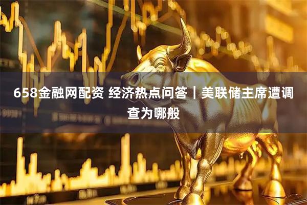 658金融网配资 经济热点问答｜美联储主席遭调查为哪般