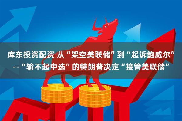 库东投资配资 从“架空美联储”到“起诉鲍威尔”--“输不起中选”的特朗普决定“接管美联储”