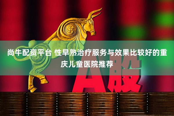 尚牛配资平台 性早熟治疗服务与效果比较好的重庆儿童医院推荐