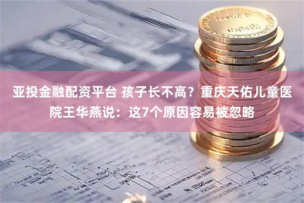 亚投金融配资平台 孩子长不高？重庆天佑儿童医院王华燕说：这7个原因容易被忽略